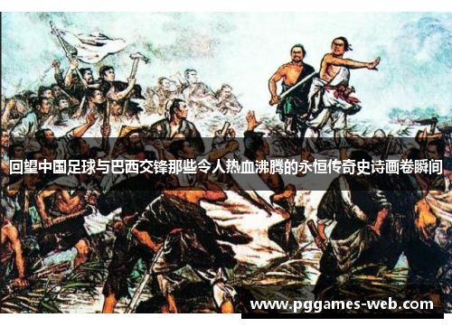 回望中国足球与巴西交锋那些令人热血沸腾的永恒传奇史诗画卷瞬间